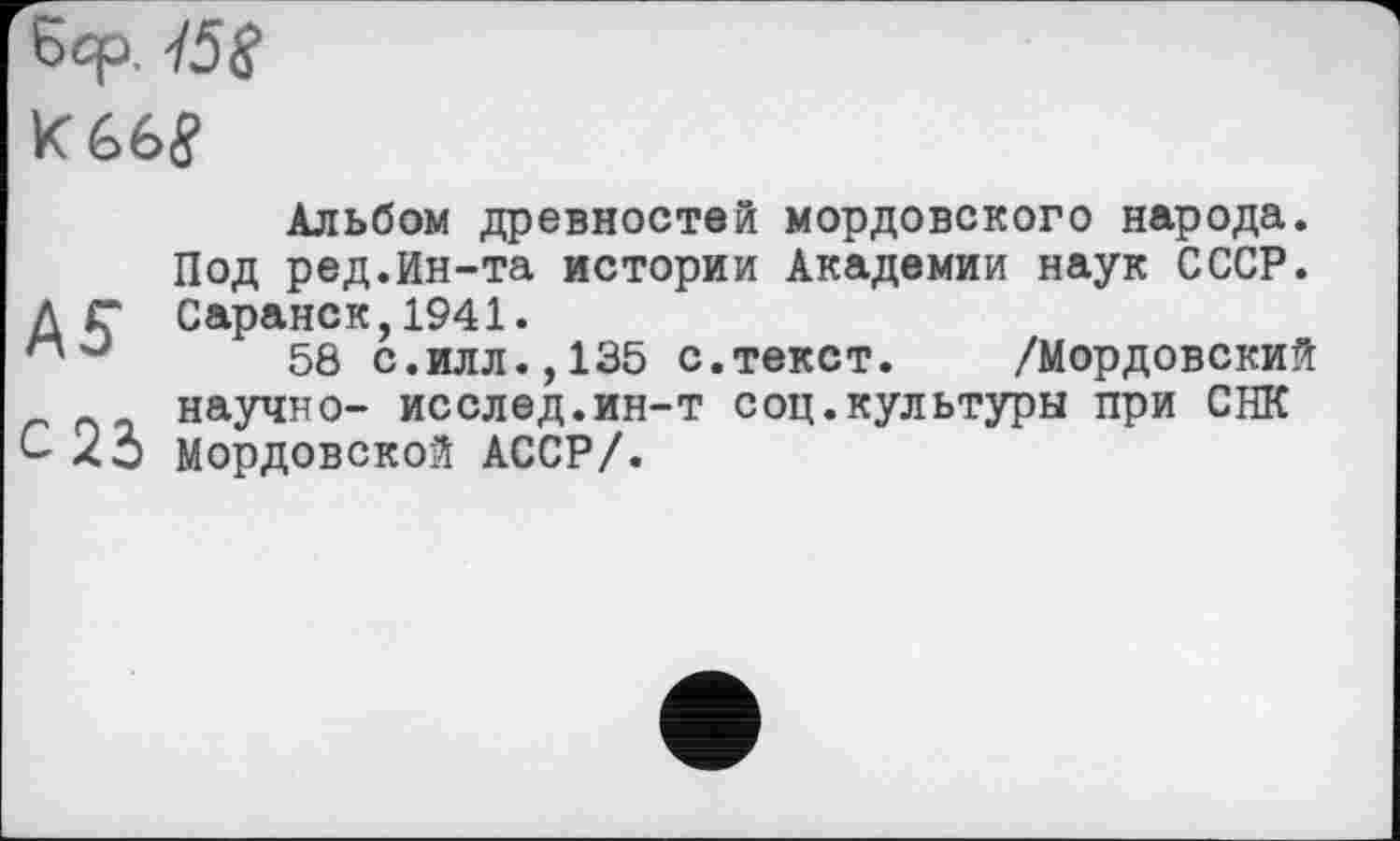 ﻿Бср. -/5S
K66J
Альбом древностей мордовского народа. Под ред.Ин-та истории Академии наук СССР. Д Г Саранск,1941.
58 с.илл., 135 с.текст. /Мордовский научно- исслед.ин-т соц.культуры при СНК С 23 мордовской АССР/.